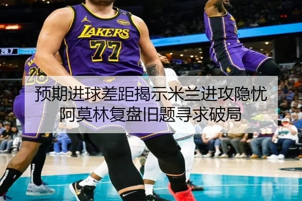 预期进球差距揭示米兰进攻隐忧 阿莫林复盘旧题寻求破局